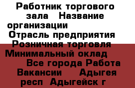 Работник торгового зала › Название организации ­ Team PRO 24 › Отрасль предприятия ­ Розничная торговля › Минимальный оклад ­ 25 000 - Все города Работа » Вакансии   . Адыгея респ.,Адыгейск г.